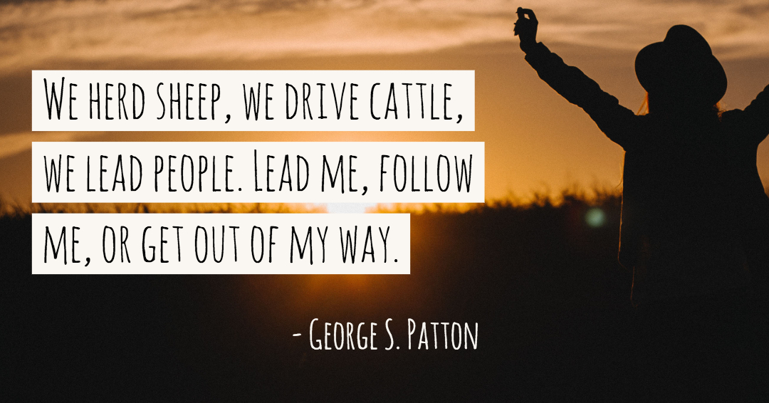 We herd sheep, we drive cattle, we lead people. Lead me, follow me, or get out of my way. &ndash;George S. Patton quote