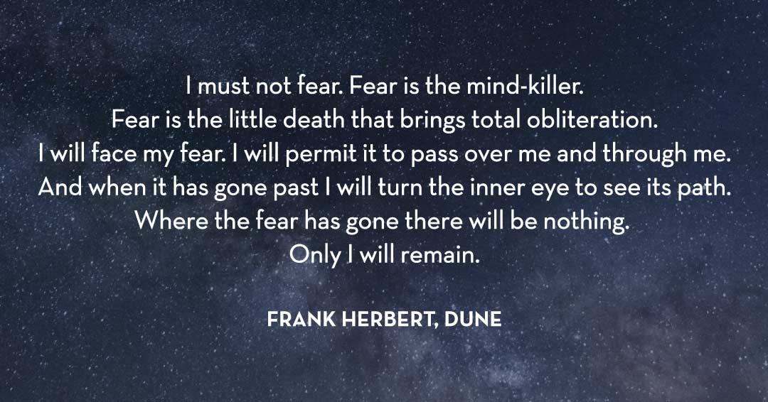 I must not fear. Fear is the mind-killer. Fear is the little death that brings total obliteration. I will face my fear. I will permit it to pass over me and through me. And when it has gone past I will turn the inner eye to see its path. Where the fear has gone there will be nothing. Only I will remain. &ndash;Frank Herbert, Dune quote