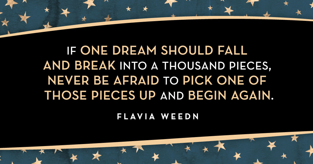 If one dream should fall and break into a thousand pieces, never be afraid to pick one of those pieces up and begin again. &ndash;Flavia Weedn quote
